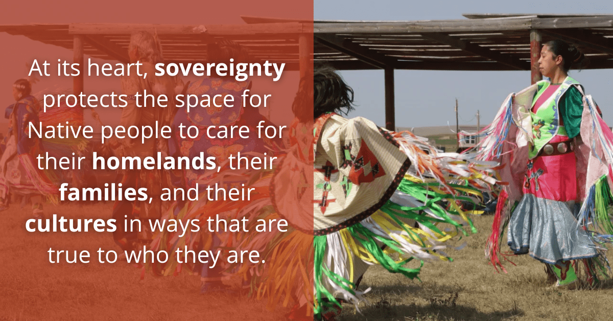 At its heart, sovereignty protects the space for Native people to care for their homelands, their families, and their cultures in ways that are true to who they are